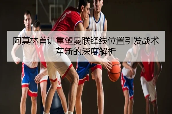 阿莫林首训重塑曼联锋线位置引发战术革新的深度解析