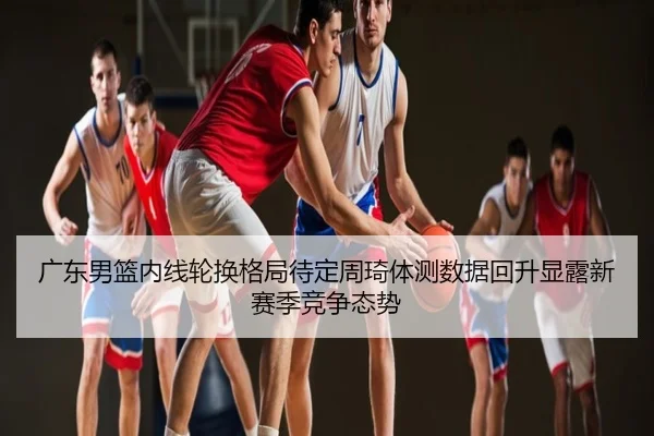 广东男篮内线轮换格局待定周琦体测数据回升显露新赛季竞争态势