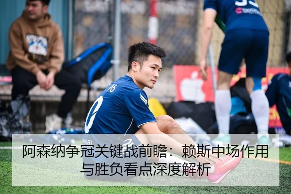 阿森纳争冠关键战前瞻：赖斯中场作用与胜负看点深度解析