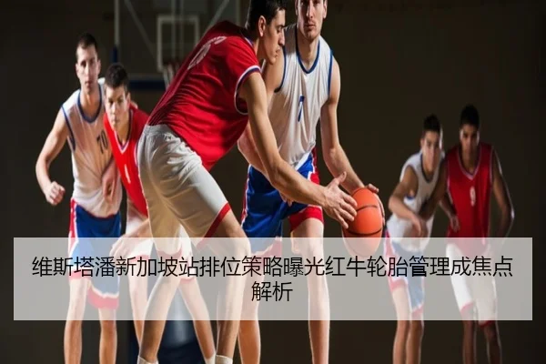 维斯塔潘新加坡站排位策略曝光红牛轮胎管理成焦点解析